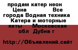 продам катер неон  › Цена ­ 550 000 - Все города Водная техника » Катера и моторные яхты   . Московская обл.,Дубна г.